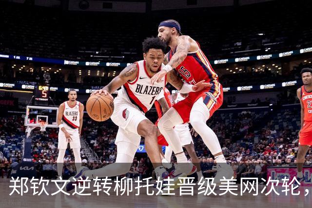 郑钦文逆转柳托娃晋级美网次轮，终结大满贯正赛四连败